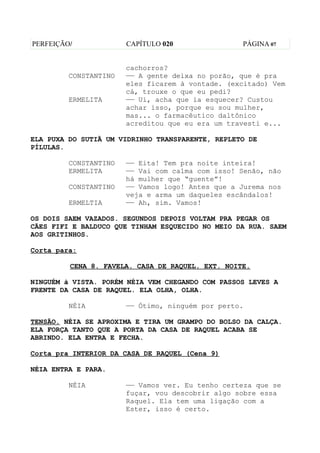 PERFEIÇÃO/             CAPÍTULO 020               PÁGINA 07


                       cachorros?
         CONSTANTINO   —— A gente deixa no porão, que é pra
                       eles ficarem à vontade. (excitado) Vem
                       cá, trouxe o que eu pedi?
         ERMELITA      —— Ui, acha que ia esquecer? Custou
                       achar isso, porque eu sou mulher,
                       mas... o farmacêutico daltônico
                       acreditou que eu era um travesti e...

ELA PUXA DO SUTIÃ UM VIDRINHO TRANSPARENTE, REPLETO DE
PÍLULAS.

         CONSTANTINO   —— Eita! Tem pra noite inteira!
         ERMELITA      —— Vai com calma com isso! Senão, não
                       há mulher que “guente”!
         CONSTANTINO   —— Vamos logo! Antes que a Jurema nos
                       veja e arma um daqueles escândalos!
         ERMELTIA      —— Ah, sim. Vamos!

OS DOIS SAEM VAZADOS. SEGUNDOS DEPOIS VOLTAM PRA PEGAR OS
CÃES FIFI E BALDUCO QUE TINHAM ESQUECIDO NO MEIO DA RUA. SAEM
AOS GRITINHOS.

Corta para:

         CENA 8. FAVELA. CASA DE RAQUEL. EXT. NOITE.

NINGUÉM à VISTA. PORÉM NÉIA VEM CHEGANDO COM PASSOS LEVES A
FRENTE DA CASA DE RAQUEL. ELA OLHA, OLHA.

         NÉIA          —— Ótimo, ninguém por perto.

TENSÃO. NÉIA SE APROXIMA E TIRA UM GRAMPO DO BOLSO DA CALÇA.
ELA FORÇA TANTO QUE A PORTA DA CASA DE RAQUEL ACABA SE
ABRINDO. ELA ENTRA E FECHA.

Corta pra INTERIOR DA CASA DE RAQUEL (Cena 9)

NÉIA ENTRA E PARA.

         NÉIA          —— Vamos ver. Eu tenho certeza que se
                       fuçar, vou descobrir algo sobre essa
                       Raquel. Ela tem uma ligação com a
                       Ester, isso é certo.
 