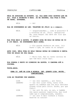 PERFEIÇÃO/            CAPÍTULO 020                PÁGINA 08


NÉIA SE APROXIMA DA ESTANTE. LÁ, ELA ABRE DUAS GAVETAS QUE HÁ
ALI. FUÇA A PRIMEIRA E NADA. JÁ NA SEGUNDA, ELA FUÇA E PUXA
UM PAPEL. ESTRANHA.

         NÉIA         —— Hã?

ELA SE SURPREENDE AO LER: TELEFONE DE JÚLIO (e o número).

         NÉIA         —— (espantada)Mas... como é possível? É
                      o telefone do dr. Júlio. (pensativa)
                      Ah, essa Raquel não deve ser flor que
                      se cheire.

ELA FUÇA MAIS A GAVETA. É QUANDO ACHA UM BOLO DE NOTAS DE 50
E 100 REAIS. SE SURPREENDE MAIS AINDA.

         NÉIA         —— Ela guarda dinheiro em casa. (ri)
                      Fazer o quê, se ladra tá no sangue!

APÓS ISSO, NÉIA PUXA DO BOLO VÁRIAS NOTAS DE DINHEIRO E ENFIA
TUDO NO BOLSO DE SUA CALÇA.

         NÉIA         —— Muito bom. Mas eu tenho certeza de
                      que tem mais coisa aqui.

ELA GUARDA O RESTO DO DINHEIRO NA GAVETA. E CAMINHA ATÉ A
COZINHA.

Corta para:

   CENA 10. APÊ DE LISA E MIRELA. INT. QUARTO LISA. NOITE.
                        CONTINUIDADE.

LISA AO TELEFONE COM LEANDRO.

         LISA         —— (ao cel) Leandro... por favor.
         LEANDRO      —— (ao cel) Lisa! Olha, tanto você
                      quanto eu sabemos que nós dois sentimos
                      alguma coisa pelo outro. Então, por que
                      fugir?
         LISA         —— (ao cel) Eu sei, eu sei, e também
                      não quero parecer repetitiva, mas você
                      sabe que é compromissado, Leandro.
         LEANDRO      —— (ao cel) E daí? Conhece a frase:
                      Dane-se os outros?
 