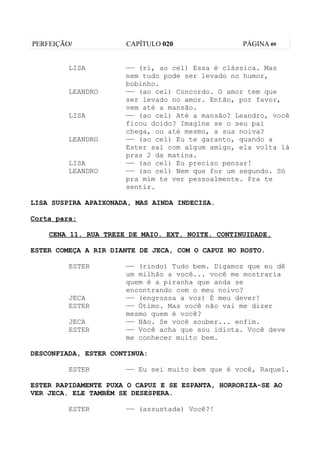 PERFEIÇÃO/            CAPÍTULO 020                PÁGINA 09


         LISA         —— (ri, ao cel) Essa é clássica. Mas
                      nem tudo pode ser levado no humor,
                      bobinho.
         LEANDRO      —— (ao cel) Concordo. O amor tem que
                      ser levado no amor. Então, por favor,
                      vem até a mansão.
         LISA         —— (ao cel) Até a mansão? Leandro, você
                      ficou doido? Imagine se o seu pai
                      chega, ou até mesmo, a sua noiva?
         LEANDRO      —— (ao cel) Eu te garanto, quando a
                      Ester sai com algum amigo, ela volta lá
                      pras 2 da matina.
         LISA         —— (ao cel) Eu preciso pensar!
         LEANDRO      —— (ao cel) Nem que for um segundo. Só
                      pra mim te ver pessoalmente. Pra te
                      sentir.

LISA SUSPIRA APAIXONADA, MAS AINDA INDECISA.

Corta para:

    CENA 11. RUA TREZE DE MAIO. EXT. NOITE. CONTINUIDADE.

ESTER COMEÇA A RIR DIANTE DE JECA, COM O CAPUZ NO ROSTO.

         ESTER        —— (rindo) Tudo bem. Digamos que eu dê
                      um milhão a você... você me mostraria
                      quem é a piranha que anda se
                      encontrando com o meu noivo?
         JECA         —— (engrossa a voz) É meu dever!
         ESTER        —— Ótimo. Mas você não vai me dizer
                      mesmo quem é você?
         JECA         —— Não. Se você souber... enfim.
         ESTER        —— Você acha que sou idiota. Você deve
                      me conhecer muito bem.

DESCONFIADA, ESTER CONTINUA:

         ESTER        —— Eu sei muito bem que é você, Raquel.

ESTER RAPIDAMENTE PUXA O CAPUZ E SE ESPANTA, HORRORIZA-SE AO
VER JECA. ELE TAMBÉM SE DESESPERA.

         ESTER        —— (assustada) Você?!
 