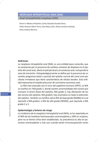 46
NEOPLASIA INTRAEPITELIAL ANAL (NIA)
Anal intraepithelial neoplasia (AIN)
Efraín A. Medina Villaseñor, Carlos Eduardo Aranda Flores,
Pedro Antonio Oliver Parra, Elvia Neyra Or z, Álvaro Jiménez Galindo,
Silvia Jiménez Becerra.
De nición
La neoplasia intraepitelial anal (NIA), es una en dad poco conocida, que
se caracteriza por la presencia de cambios celulares de displasia en el epi-
telio del canal anal, afecta la piel perianal y el conducto anal, incluyendo la
zona de transición. Histopatológicamente se de ne por la presencia de un
cambio progresivo (total o parcial) del epitelio normal del canal anal por
células inmaduras que ene caracterís cas de células basales. Esta en -
dad representa el estadio precursor de carcinoma escamoso anal.
La NIA está asociada con el virus del papiloma humano (VPH). La NIA
se clasi ca en: NIA grado 1, donde existen anormalidades del núcleo que
incluyen el tercio distal del epitelio; NIA grado 2, hay afectación de los
dos tercios del epitelio; NIA grado3, hay anomalías en toda la extensión
del epitelio. También se clasi ca como NIA de bajo grado (NIABG) el cual
equivale a NIA grado1; y NIA de alto grado (NIAAG), que equivale a NIA
grado 2 y 3.
Epidemiología y factores de riesgo
La incidencia de la neoplasia intraepitelial anal (NIA), se ha reportado en
el 96% de los hombres homosexuales anorrecep vos y 39% en mujeres,
pero no se enen cifras bien establecidas. Su prevalencia es alta en pa-
cientes anorecep vos y más aun cuando existe inmunosupresión como
 