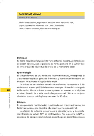 164
CARCINOMA VULVAR
Vulvar Carcinoma
Alfonso Torres Lobatón, Edgar Román Bassaure, Dimas Hernández Aten,
Miguel Ángel Morales Palomares, Juan Carlos Oliva Posada,
Efraín A. Medina Villaseñor, Patricia Barrón Rodríguez.
De nición
Se llama neoplasia maligna de la vulva al tumor maligno, generalmente
de origen epitelial, que se presenta de forma primaria en la vulva y que
es invasor cuando ha producido rotura de la membrana basal.
Epidemiología
El cáncer de vulva es una neoplasia rela vamente rara, corresponde al
3-5% de las neoplasias genitales femeninas y representan menos del 1%
de todos los tumores malignos de la mujer.
En México se ha calculado que el cáncer de vulva representa el 1.9%
de los casos nuevos y 0.9% de las defunciones por cáncer del tracto geni-
tal femenino. El cáncer invasor suele aparecer en mujeres en el sép mo
u octavo decenio de la vida, se calcula que cerca del 15% de las mujeres
afectadas por esta patología son menores de 40 años.
E ología
Es una patología mul factorial, relacionada con el envejecimiento, los
factores asociados son diabetes, obesidad, hipertensión arterial.
La relación de la forma invasora con la distro a vulvar y la neopla-
sia intraepitelial vulvar (NIV) es controver da. Por lo general la NIV se
considera de bajo potencial maligno, sin embargo en pacientes ancianas
 