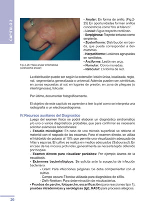 26
CAPITULO
2
- Anular: En forma de anillo. (Fig.2-
25) En oportunidades forman anillos
concéntricos como “tiro al blanco”.
- Lineal: Sigue trayecto rectilíneo.
- Serpiginosa: Trayecto tortuoso como
serpiente.
- Zosteriforme: Distribución en ban-
da, que puede corresponder a der-
matomas.
- Herpetiforme: Lesiones agrupadas
en ramilletes.
- Arciforme: Lesión en arco.
- Numular: Como monedas.
- Reticular: En forma de red.
La distribución puede ser según la extensión:lesión única,localizada,regio-
nal, segmentaria,generalizada o universal.Además pueden ser:simétricas,
en zonas expuestas al sol, en lugares de presión, en zona de pliegues (o
intertriginosas), folicular.
Por último, documentar fotográficamente.
El objetivo de este capítulo es aprender a leer la piel como se interpreta una
radiografía o un electrocardiograma.
IV. Recursos auxiliares del Diagnostico
Luego del examen físico se podrá elaborar un diagnóstico sindromático
y/o uno o varios diagnósticos probables, que para confirmar es necesario
solicitar exámenes laboratoriales:
-	 Estudio micológico: En caso de una micosis superficial se obtiene el
material con el raspado de las escamas. Para el examen directo, se utiliza
el hidróxido de potasio al 10% que permite una visualización adecuada de
hifas y esporas. El cultivo se realiza en medios adecuados (Sabouraud). En
el caso de las micosis profundas, generalmente se necesita tejido obtenido
por biopsia.
-	 Examen directo para visualizar parásitos: Por ejemplo ácaros de la
escabiosis.
-	 Exámenes bacteriológicos: Se solicita ante la sospecha de infección
bacteriana.
- Gram: Para infecciones piógenas. Se debe complementar con el
cultivo.
- Campo oscuro:Técnica utilizada para diagnóstico de sífilis.
- Zielh-Neelsen: Para determinación de micobacterias.
- Pruebas de parche, fotoparche, escarificación (para reacciones tipo 1),
pruebas intradérmicas y serológicas (IgE, RAST) para procesos alérgicos.
Fig. 2-25: Placa anular eritematosa
(Granuloma anular)
 