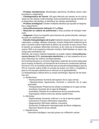 27
-	 Pruebas intradérmicas: Montenegro, lepromina, tricofitina, tienen valor
pronóstico o diagnóstico.
-	 Citodiagnóstico de Tzanck: Util para infección por herpes, en el cual se
observan las células multinucleadas. Este procedimiento ayuda también en
el diagnóstico del pénfigo, al identificar las células acantolíticas.
-	 Pruebas serológicas: Existen múltiples estudios que ayudan al diagnós-
tico y seguimiento.
- 	Inmunofluorescencia indirecta (IFI) y Elisa.
-	 Reacción en cadena de polimerasa y otras pruebas de biología mole-
cular.
- 	Imágenes: Como la ecografía para lesiones de partes blandas, radiogra-
fía para ver calcificaciones.
-	 Estudio histopatológico de la piel mediante biopsias obtenidas por: sa-
cabocados, curetaje, afeitado (shaving), incisión (fragmento fusiforme de la
piel) o excisión (retirar totalmente la lesión),de acuerdo al caso clínico.Para
el estudio se emplean diferentes tinciones, la de rutina es la hematoxilina-
eosina, PAS si se sospecha infección micótica, Zielh-Neelsen en lepra, rojo
congo para amiloidosis, etc.
Además, del mismo material biopsiado se puede realizar inmunofluores-
cencia directa (IFD), microscopía electrónica, y si hay sospecha de pro-
ceso infeccioso los cultivos correspondientes.
Es fundamental para un correcto diagnóstico,además de la toma adecuada
de la muestra,la fijación y el transporte de la misma en condiciones óptimas.
Formol al 10% en cantidad suficiente para el estudio histopatológico,para la
IFD en solución salina buffer en envase de isopor con hielo o congelada y
para la microscopía electrónica el vehículo es el glutaraldehido.
La histopatología cutánea tiene su propia semiología. Algunas de las lesio-
nes son:
	 a- Epidérmicas:
- Hiperqueratosis: Aumento del espesor de la capa córnea.
- Hipergranulosis /agranulosis: Aumento o ausencia de la capa
granulosa.
- Paraqueratosis: Presencia de células nucleadas en la capa córnea.
- Acantosis: Aumento de la capa de Malpighi.
- Acantólisis: Pérdida de la adherencia de los queratinocitos.
- Espongiosis: Edema entre las células epidérmicas.
	 b- Dérmicas:
- Papilomatosis: Aumento uniforme o no de la dermis papilar.
- Granuloma: Proceso inflamatorio específico.
- Degeneración fibrinoide, elástica, mucoidica.
- Esclerosis: Proliferación desorganizada de fibras colágenas.
- Necrosis: Muerte de las células.
	 c- Hipodérmicas:
Granuloma lipofágico, necrosis grasa con infiltración celular.
 