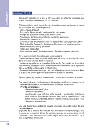 28
CAPITULO
2
Apartado 1: Prurito
Sensación peculiar en la piel y por excepción en algunas mucosas, que
produce el deseo o la necesidad de rascarse.
El interrogatorio es el elemento más importante para esclarecer la causa
del prurito, por eso se debe precisar:
• Inicio: Agudo, gradual.
• Topografía: Generalizado, localizado, fijo, migratorio.
• Tiempo de evolución: Horas, días, meses, años.
• Naturaleza: Continuo, intermitente, punzante, quemante.
• Horario: Nocturno, cíclico.
• Circunstancias desencadenantes y/o agravantes: Calor, ejercicios, stres.
• Modos de vida: Ocupación, hábitos, ambiente en que se desenvuelve.
• Medicamentos locales y generales.
• Patologías asociadas.
• Antecedentes patológicos personales y familiares: Atopía, diabetes.
En el examen físico dermatológico se investigará:
• Lesiones elementales específicas de determinadas dermatosis: Ronchas
de la urticaria, túneles de la escabiosis.
• Lesiones secundarias al rascado o frotamiento: Excoriaciones, liquenifica-
ción,nódulos,impetiginización,eczematización,transtornos de la pigmenta-
ción y cambios en la uña por el frotamiento.
• Ausencia de lesiones, en cuyo caso se habla de prurito sine-materia. Has-
ta el 50% del prurito por causas sistémicas cursa sin lesiones.
Examen general y estudios laboratoriales pertinentes completan el estudio.
Con estos datos se podrá orientar el diagnóstico clasificando en dos grupos:
-	 Prurito localizado: Con o sin lesiones cutáneas específicas.
-	 Prurito generalizado:
- De causa dermatológica
- De causa sistémica
Insuficiencia renal crónica, enfermedad hepatobiliar, policitemia
vera, linfomas.También en: Anemia ferropénica, hipotiroidismo, dia-
betes mellitus, embarazo, cáncer visceral, menopausia, SIDA, reac-
ciones medicamentosas.
Una vez descartadas todas las causas orgánicas se puede hablar de pru-
rito psicógeno.
El prurito es el motivo de consulta más frecuente en Dermatología, está
presente en la mayoría de las dermatosis, pero su percepción tiene condi-
cionantes como factores individuales, región anatómica, hidratación de la
piel, temperatura ambiental.
 