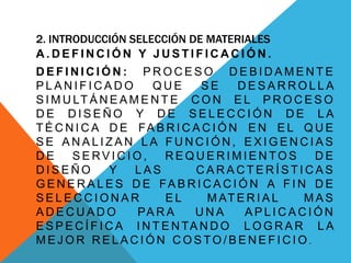 2. INTRODUCCIÓN SELECCIÓN DE MATERIALES
A . D E F I N C I Ó N Y J U S T I F I C A C I Ó N .
D E F I N I C I Ó N : P R O C E S O D E B I D A M E N T E
P L A N I F I C A D O Q U E S E D E S A R R O L L A
S I M U LT Á N E A M E N T E C O N E L P R O C E S O
D E D I S E Ñ O Y D E S E L E C C I Ó N D E L A
T É C N I C A D E FA B R I C A C I Ó N E N E L Q U E
S E A N A L I Z A N L A F U N C I Ó N , E X I G E N C I A S
D E S E RV I C I O , R E Q U E R I M I E N TO S D E
D I S E Ñ O Y L A S C A R A C T E R Í S T I C A S
G E N E R A L E S D E FA B R I C A C I Ó N A F I N D E
S E L E C C I O N A R E L M AT E R I A L M A S
A D E C U A D O PA R A U N A A P L I C A C I Ó N
E S P E C Í F I C A I N T E N TA N D O L O G R A R L A
M E J O R R E L A C I Ó N C O S TO / B E N E F I C I O .
 