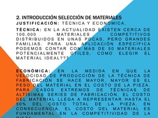 2. INTRODUCCIÓN SELECCIÓN DE MATERIALES
J U S T I F I C A C I Ó N : T É C N I C A Y E C O N Ó M I C A .
T É C N I C A : E N L A A C T U A L I D A D E X I S T E N C E R C A D E
1 0 0 . 0 0 0 M AT E R I A L E S C O M P E T I T I V O S
D I S T R I B U I D O S E N U N A S P O C A S , P E R O G R A N D E S
F A M I L I A S . PA R A U N A A P L I C A C I Ó N E S P E C Í F I C A
P O D E M O S C O N T A R C O N M A S D E 5 0 M AT E R I A L E S
P O T E N C I A L M E N T E Ú T I L E S , C O M O E L E G I R E L
M AT E R I A L I D E A L ? ? ?
E C O N Ó M I C A : E N L A M E D I D A E N Q U E L A
V E L O C I D A D D E P R O D U C C I Ó N D E L A T É C N I C A D E
F A B R I C A C I Ó N S E H A C E M A Y O R , M A Y O R E S E L
P E S O D E L M AT E R I A L E N E L C O S T O D E L A P I E Z A .
PA R A C A S O S E X T R E M O S D E T É C N I C A S D E
A LT Í S I M A S S E R I E S D E F A B R I C A C I Ó N , E L C O S T O
D E L M AT E R I A L L L E G A A R E P R E S E N T A R H A S T A E L
5 0 % D E L C O S T O T O T A L D E L A P I E Z A . E N
C O N S E C U E N C I A , E L C O S T O D E L M A T E R I A L E S
F U N D A M E N T A L E N L A C O M P E T I T I V I D A D D E L A
 
