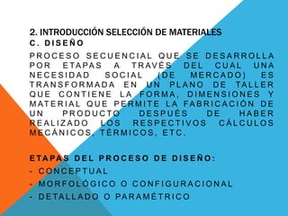 2. INTRODUCCIÓN SELECCIÓN DE MATERIALES
C . D I S E Ñ O
P R O C E S O S E C U E N C I A L Q U E S E D E S A R R O L L A
P O R E TA PA S A T R AV É S D E L C U A L U N A
N E C E S I D A D S O C I A L ( D E M E R C A D O ) E S
T R A N S F O R M A D A E N U N P L A N O D E TA L L E R
Q U E C O N T I E N E L A F O R M A , D I M E N S I O N E S Y
M AT E R I A L Q U E P E R M I T E L A FA B R I C A C I Ó N D E
U N P R O D U C T O D E S P U É S D E H A B E R
R E A L I Z A D O L O S R E S P E C T I V O S C Á L C U L O S
M E C Á N I C O S , T É R M I C O S , E T C .
E TA PA S D E L P R O C E S O D E D I S E Ñ O :
- C O N C E P T U A L
- M O R F O L Ó G I C O O C O N F I G U R A C I O N A L
- D E TA L L A D O O PA R A M É T R I C O
 