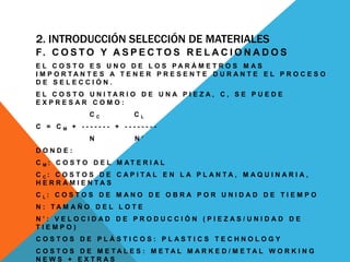 2. INTRODUCCIÓN SELECCIÓN DE MATERIALES
F. C O S T O Y A S P E C T O S R E L A C I O N A D O S
E L C O S T O E S U N O D E L O S P A R Á M E T R O S M A S
I M P O R T A N T E S A T E N E R P R E S E N T E D U R A N T E E L P R O C E S O
D E S E L E C C I Ó N .
E L C O S T O U N I T A R I O D E U N A P I E Z A , C , S E P U E D E
E X P R E S A R C O M O :
C C C L
C = C M + - - - - - - - + - - - - - - - -
N N ’
D O N D E :
C M : C O S T O D E L M A T E R I A L
C C : C O S T O S D E C A P I T A L E N L A P L A N T A , M A Q U I N A R I A ,
H E R R A M I E N T A S
C L : C O S T O S D E M A N O D E O B R A P O R U N I D A D D E T I E M P O
N : T A M A Ñ O D E L L O T E
N ’ : V E L O C I D A D D E P R O D U C C I Ó N ( P I E Z A S / U N I D A D D E
T I E M P O )
C O S T O S D E P L Á S T I C O S : P L A S T I C S T E C H N O L O G Y
C O S T O S D E M E T A L E S : M E T A L M A R K E D / M E T A L W O R K I N G
N E W S + E X T R A S
 