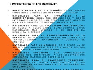 B. IMPORTANCIA DE LOS MATERIALES
• N U E V O S M A T E R I A L E S Y E C O N O M Í A : C R E A N N U E V A S
I N D U S T R I A S E I N C R E M E N T A N L A P R O D U C T I V I D A D
• M A T E R I A L E S P A R A L A I N F O R M A C I Ó N Y L A
C O M U N I C A C I Ó N : C I R C U I T O S I N T E G R A D O S Y R E D E S
I N T E R N A C I O N A L E S S E H A N D E S A R R O L L A D O G R A C I A S
A L A E X P L O T A C I Ó N D E N U E V O S M A T E R I A L E S
• M A T E R I A L E S P A R A L A N A V E G A C I Ó N A E R O E S P A C I A L :
E L V U E L O A V E L O C I D A D E S S U P E R S Ó N I C A S E X I G E
M A T E R I A L E S M A S L I G E R O S Y D E R E S I S T E N C I A
M E C Á N I C A Y T É R M I C A
• M A T E R I A L E S P A R A E L A P R O V E C H A M I E N T O D E L A
E N E R G Í A : L O S M A T E R I A L E S D E B E N A D E C U A R S E A L A
T R A N S F O R M A C I Ó N , T R A N S M I S I Ó N Y C O N S U M O D E
E N E R G Í A
• M A T E R I A L E S P A R A L A M E D I C I N A : S E D I S P O N E Y A D E
S U S T I T U T O S B I O C O M P A T I B L E S D E A L G U N O S T E J I D O S
Y Ó R G A N O S H U M A N O S L E S I O N A D O S
• M A T E R I A L E S F O T Ó N I C O S : L O S C O M P U T A D O R E S
Ó P T I C O S Q U E S U S T I T U Y A N A L O S E L E C T R Ó N I C O S
E M P L E A R Á N M A T E R I A L E S E S P E C I A L E S
• M A T E R I A L E S P A R A E L T R A N S P O R T E T E R R E S T R E :
C A D A V E Z H A Y M A Y O R P A R T I C I P A C I Ó N D E L O S
P O L Í M E R O S E N E S T R U C T U R A S Y D E L O S C E R Á M I C O S
E N E L M O T O R
 
