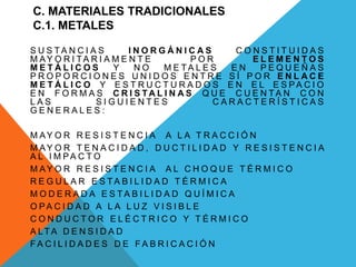 C. MATERIALES TRADICIONALES
C.1. METALES
S U S T A N C I A S I N O R G Á N I C A S C O N S T I T U I D A S
M AY O R I TA R I A M E N T E P O R E L E M E N T O S
M E T Á L I C O S Y N O M E T A L E S E N P E Q U E Ñ A S
P R O P O R C I O N E S U N I D O S E N T R E S Í P O R E N L A C E
M E T Á L I C O Y E S T R U C T U R A D O S E N E L E S P A C I O
E N F O R M A S C R I S TA L I N A S Q U E C U E N T A N C O N
L A S S I G U I E N T E S C A R A C T E R Í S T I C A S
G E N E R A L E S :
M AY O R R E S I S T E N C I A A L A T R A C C I Ó N
M AY O R T E N A C I D A D , D U C T I L I D A D Y R E S I S T E N C I A
A L I M PA C T O
M AY O R R E S I S T E N C I A A L C H O Q U E T É R M I C O
R E G U L A R E S T A B I L I D A D T É R M I C A
M O D E R A D A E S T A B I L I D A D Q U Í M I C A
O PA C I D A D A L A L U Z V I S I B L E
C O N D U C T O R E L É C T R I C O Y T É R M I C O
A LT A D E N S I D A D
F A C I L I D A D E S D E F A B R I C A C I Ó N
 