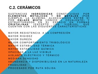 C.2. CERÁMICOS
S U S T A N C I A S I N O R G Á N I C A S C O N S T I T U I D A S P O R
E L E M E N T O S M E T Á L I C O S Y N O M E T A L E S ( P O R
E J E M P L O , L A A L Ú M I N A , A L 2 O 3 ) U N I D O S E N T R E S Í
P O R E N L A C E M I X T O ( I Ó N I C O + C O V A L E N T E ) Y
E S T R U C T U R A D O S E N E L E S P A C I O E N F O R M A S
C R I S T A L I N A S ( E X C E P T O L O S V I D R I O S ) Q U E
C U E N T A N C O N L A S S I G U I E N T E S C A R A C T E R Í S T I C A S :
M A Y O R R E S I S T E N C I A A L A C O M P R E S I Ó N
M A Y O R R I G I D E Z
M A Y O R D U R E Z A
M E J O R C O M P O R T A M I E N T O T R I B O L Ó G I C O
M A Y O R E S T A B I L I D A D T É R M I C A
M A Y O R E S T A B I L I D A D Q U Í M I C A
O P A C I D A D A L A L U Z V I S I B L E
A I S L A N T E E L É C T R I C O Y T É R M I C O
M E D I A N A D E N S I D A D
A B U N D A N C I A Y D I S P O N I B I L I D A D E N L A N A T U R A L E Z A
F R A G I L I D A D
P R O C E S A D O P O R R U T A S Ó L I D A
 