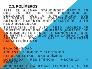 C.3. POLÍMEROS
1 9 11 : E L A L E M Á N S TA U D I N G E R PA R T I Ó E N
D O S L A H I A . D E L O S P O L I M E R O S A L
D E S C U B R I R Q U E A N I V E L M I C R O L O S
P O L Í M E R O S E S T Á N C O N S T I T U I D O S P O R
G R A N D E S C A D E N A S M O L E C U L A R E S D E A LT O
P E S O M O L E C U L A R .
S U S TA N C I A S D E A LT O P E S O M O L E C U L A R
C O N S T I T U I D A S P O R U N I D A D E S I G U A L E S D E
U N C O M P U E S T O S E N C I L L O , M O N Ó M E R O , Q U E
S E R E P I T E A L O L A R G O D E L A C A D E N A Y Q U E
C U E N TA C O N L A S S I G U I E N T E S
C A R A C T E R Í S T I C A S :
B A J A D E N S I D A D
A I S L A N T E T É R M I C O Y E L É C T R I C O
R E G U L A R E S TA B I L I D A D Q U Í M I C A
M O D E R A D A R E S I S T E N C I A M E C Á N I C A Y
R I G I D E Z
M O D E R A D A E S TA B I L I D A D T É R M I C A Y A L A S
 