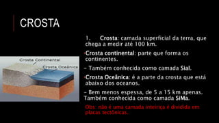 CROSTA
1. Crosta: camada superficial da terra, que
chega a medir até 100 km.
•Crosta continental: parte que forma os
continentes.
- Também conhecida como camada Sial.
•Crosta Oceânica: é a parte da crosta que está
abaixo dos oceanos.
- Bem menos espessa, de 5 a 15 km apenas.
Também conhecida como camada SiMa.
Obs: não é uma camada inteiriça é dividida em
placas tectônicas.
 