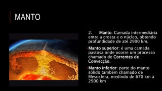 MANTO
2. Manto: Camada intermediária
entre a crosta e o núcleo, obtendo
profundidade de até 2900 km.
•Manto superior: é uma camada
pastosa onde ocorre um processo
chamado de Correntes de
Convecção.
•Manto inferior: parte do manto
sólido também chamado de
Mesosfera, medindo de 670 km á
2900 km
 