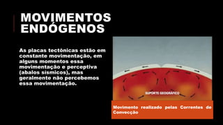 MOVIMENTOS
ENDÓGENOS
As placas tectônicas estão em
constante movimentação, em
alguns momentos essa
movimentação e perceptiva
(abalos sísmicos), mas
geralmente não percebemos
essa movimentação.
Movimento realizado pelas Correntes de
Convecção
 