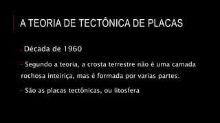 A TEORIA DE TECTÔNICA DE PLACAS
o Década de 1960
- Segundo a teoria, a crosta terrestre não é uma camada
rochosa inteiriça, mas é formada por varias partes:
- São as placas tectônicas, ou litosfera
 