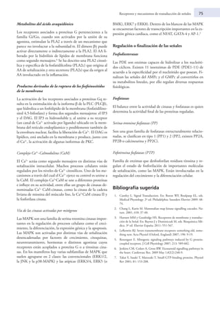 Receptores y mecanismos de transducción de señales	 75
Metabolitos del ácido araquidónico
Los receptores asociados a proteínas G pertenecientes a la
familia Gi/Go, cuando son activados por la unión de su
agonista, estimulan la PLA2 a través de un mecanismo que
parece no involucrar a la subunidad α. El dímero βγ puede
activar directamente o indirectamente a la PLA2. El AA li-
berado por la hidrólisis de lípidos de membrana funciona
como segundo mensajero.6
Se ha descrito una PLA2 citosó-
lica y específica de la fosfatidilcolina (PLA2c) que origina al
AA de señalización y otra secretora (PLA2s) que da origen al
AA involucrado en la inflamación.
Productos derivados de la ruptura de los fosfoinosítidos
de la membrana
La activación de los receptores asociados a proteínas Gq re-
sulta en la estimulación de la isoforma β de la PLC (PLCβ),
que hidroliza a un fosfolípido de la membrana (fosfatidilino-
sitol 4,5-bifosfato) y forma dos segundos mensajeros: el IP3
y el DAG. El IP3 es hidrosoluble y, al unirse a su receptor
(un canal de Ca2+
activado por ligando) ubicado en la mem-
brana del retículo endoplásmico y posiblemente también de
la envoltura nuclear, facilita la liberación de Ca2+
. El DAG es
lipídico, está anclado en la membrana y produce, junto con
el Ca2+
, la activación de algunas isoformas de PKC.
Complejo Ca2+
-Calmodulina (CaM)
El Ca2+
actúa como segundo mensajero en distintas vías de
señalización intracelular. Muchos procesos celulares están
regulados por los niveles de Ca2+
citosólicos. Uno de los me-
canismos a través del cual el Ca2+
ejerce su control es unirse a
la CaM. El complejo Ca2+
CaM se une a diferentes proteínas
e influye en su actividad, entre ellas un grupo de cinasas de-
nominadas Ca2+
CaM-cinasas, como la cinasa de la cadena
liviana de miosina del músculo liso, la Ca2+
CaM cinasa II y
la fosforilasa cinasa.
Vía de las cinasas activadas por mitógenos
Las MAPK son una familia de serina-treonina cinasas impor-
tantes en la regulación de procesos celulares como el creci-
miento, la diferenciación, la expresión génica y la apoptosis.
Las MAPK son activadas por distintas vías de señalización
desencadenadas por factores de crecimiento, citoquinas,
neurotransmisores, hormonas o distintos agonistas cuyos
receptores están acoplados a proteína G o a tirosinas cina-
sas. En los mamíferos hay varias subfamilias de MAPK que
suelen agruparse en 2 clases: las convencionales (ERK1/2,
la JNK y la p38-MAPK) y las atípicas (ERK3/4, ERK5 (o
BMK), ERK7 y ERK8). Dentro de los blancos de las MAPK
se encuentran factores de transcripción importantes en la ex-
presión génica cardíaca, como el NFAT, GATA-4 y AP-1.2
Regulación o finalización de las señales
Fosfodiesterasas
Las PDE son enzimas capaces de hidrolizar a los nucleóti-
dos cíclicos. Existen 11 isoenzimas de PDE (PDE1-11) de
acuerdo a la especificidad por el nucleótido que posean. Fi-
nalizan las señales del AMPc y el GMPc al convertirlos en
su metabolitos lineales, por ello regulan diversas respuestas
fisiológicas.
Fosfatasas
El balance entre la actividad de cinasas y fosfatasas es quien
determina la actividad final de las proteínas reguladas.
Serina-treonina fosfatasas (PP)
Son una gran familia de fosfatasas estructuralmente relacio-
nadas, se clasifican en tipo 1 (PP1) y 2 (PP2, existen PP2A,
PP2B o calcineurina y PP2C).
Fofotirosina fosfatasas (PTP)
Familia de enzimas que desfosforilan residuos tirosina y re-
gulan el estado de fosforilación de importantes moléculas
de señalización, como las MAPK. Están involucradas en la
regulación del crecimiento y la diferenciación celular.
Bibliografía sugerida
1.	 Cantley L. Signal Transduction. En: Boron WF, Boulpaep EL, eds.
Medical Physiology. 2º ed. Philadelphia: Saunders Elsevier 2009: 48-
74.
2.	 Chang L, Karin M. Mammalian map kinase signalling cascades. Na-
ture. 2001; 410: 37-40.
3.	 Harnett MM y Goodridge HS. Receptores de membrane y transduc-
ción de la Señal. En: Baynes J y Dominiczak M, eds. Bioquímica Mé-
dica. 3º ed. Elsevier España; 2011: 551-567.
4.	 Lefkowitz RJ. Seven transmembrane receptors: something old, some-
thing new. Acta Physiol (Oxford, England) 2007; 190: 9-19.
5.	 Rozengurt E. Mitogenic signaling pathways induced by G protein-
coupled receptors. J Cell Physiology 2007; 213: 589-602.
6.	 Jenkins CM, Cedars A, Gross RW. Eicosanoid signalling pathways in
the heart. Cardiovasc Res. 2009 May 1;82(2):240-9.
7.	 Takai Y, Sasaki T, Matozaki T. Small GTP-binding proteins. Physiol
Rev 2001; 81: 153-208.
 