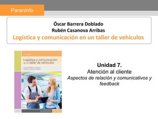 Unidad 7.
Atención al cliente
Aspectos de relación y comunicativos y
feedback
Paraninfo
Óscar Barrera Doblado
Rubén Casanova Arribas
Logística y comunicación en un taller de vehículos
 