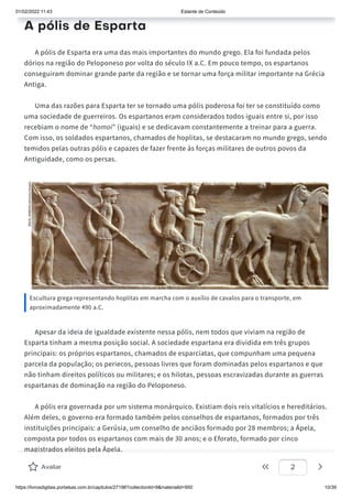 01/02/2022 11:43 Estante de Conteúdo
https://livrosdigitais.portalsas.com.br/capitulos/27198?collectionId=9&materialId=950 10/39
A pólis de Esparta
A pólis de Esparta era uma das mais importantes do mundo grego. Ela foi fundada pelos
dórios na região do Peloponeso por volta do século IX a.C. Em pouco tempo, os espartanos
conseguiram dominar grande parte da região e se tornar uma força militar importante na Grécia
Antiga.
Uma das razões para Esparta ter se tornado uma pólis poderosa foi ter se constituído como
uma sociedade de guerreiros. Os espartanos eram considerados todos iguais entre si, por isso
recebiam o nome de “homoi” (iguais) e se dedicavam constantemente a treinar para a guerra.
Com isso, os soldados espartanos, chamados de hoplitas, se destacaram no mundo grego, sendo
temidos pelas outras pólis e capazes de fazer frente às forças militares de outros povos da
Antiguidade, como os persas.
Escultura grega representando hoplitas em marcha com o auxílio de cavalos para o transporte, em
aproximadamente 490 a.C.
Apesar da ideia de igualdade existente nessa pólis, nem todos que viviam na região de
Esparta tinham a mesma posição social. A sociedade espartana era dividida em três grupos
principais: os próprios espartanos, chamados de esparciatas, que compunham uma pequena
parcela da população; os periecos, pessoas livres que foram dominadas pelos espartanos e que
não tinham direitos políticos ou militares; e os hilotas, pessoas escravizadas durante as guerras
espartanas de dominação na região do Peloponeso.
A pólis era governada por um sistema monárquico. Existiam dois reis vitalícios e hereditários.
Além deles, o governo era formado também pelos conselhos de espartanos, formados por três
instituições principais: a Gerúsia, um conselho de anciãos formado por 28 membros; a Ápela,
composta por todos os espartanos com mais de 30 anos; e o Eforato, formado por cinco
magistrados eleitos pela Ápela.
Avaliar 2
 