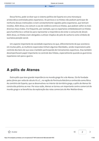 01/02/2022 11:43 Estante de Conteúdo
https://livrosdigitais.portalsas.com.br/capitulos/27198?collectionId=9&materialId=950 11/39
Página 7
Dessa forma, pode-se dizer que o sistema político de Esparta era uma monarquia
aristocrática controlada pelos espartanos. Os periecos e os hilotas não podiam participar de
nenhuma dessas instituições e eram constantemente vigiados pelos espartanos, que temiam
revoltas. Além disso, era comum o uso de violência contra os hilotas, que podiam sofrer os mais
diversos maus-tratos. Era frequente, por exemplo, que os espartanos embebedassem os hilotas
para humilhá-los e utilizá-los para representar a importância de evitar o consumo de álcool.
Além disso, os hilotas eram obrigados a utilizar chapéus de pele de cachorro como símbolo de
sua baixa posição social.
Um aspecto importante da sociedade espartana era que, diferentemente do que acontecia
em muitas pólis, as mulheres esparciatas tinham algumas liberdades, sendo responsáveis pelo
controle dos bens de sua casa e também participando de treinamentos esportivos. Elas também
desempenhavam papel importante no controle dos hilotas, especialmente quando os guerreiros
espartanos iam para a guerra.
A pólis de Atenas
Outra pólis que teve grande importância no mundo grego foi a de Atenas. Ela foi fundada
pelos jônios por volta do século IX a.C., na região da Península Balcânica conhecida como Ática.
Ao contrário de Esparta, que se desenvolveu no interior do território grego, a pólis de Atenas foi
construída próxima ao mar. Por essa razão, Atenas se tornou um importante centro comercial do
mundo grego e se beneficiou da exploração das rotas comerciais do Mar Mediterrâneo.
Avaliar 2
 