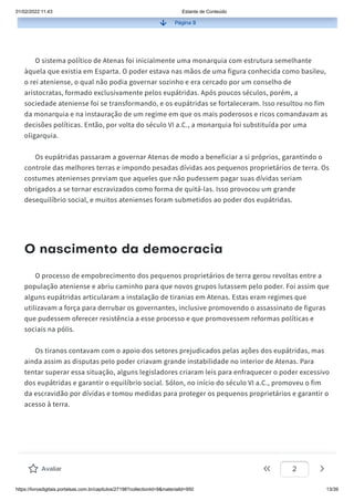 01/02/2022 11:43 Estante de Conteúdo
https://livrosdigitais.portalsas.com.br/capitulos/27198?collectionId=9&materialId=950 13/39
Página 8
O sistema político de Atenas foi inicialmente uma monarquia com estrutura semelhante
àquela que existia em Esparta. O poder estava nas mãos de uma figura conhecida como basileu,
o rei ateniense, o qual não podia governar sozinho e era cercado por um conselho de
aristocratas, formado exclusivamente pelos eupátridas. Após poucos séculos, porém, a
sociedade ateniense foi se transformando, e os eupátridas se fortaleceram. Isso resultou no fim
da monarquia e na instauração de um regime em que os mais poderosos e ricos comandavam as
decisões políticas. Então, por volta do século VI a.C., a monarquia foi substituída por uma
oligarquia.
Os eupátridas passaram a governar Atenas de modo a beneficiar a si próprios, garantindo o
controle das melhores terras e impondo pesadas dívidas aos pequenos proprietários de terra. Os
costumes atenienses previam que aqueles que não pudessem pagar suas dívidas seriam
obrigados a se tornar escravizados como forma de quitá-las. Isso provocou um grande
desequilíbrio social, e muitos atenienses foram submetidos ao poder dos eupátridas.
O nascimento da democracia
O processo de empobrecimento dos pequenos proprietários de terra gerou revoltas entre a
população ateniense e abriu caminho para que novos grupos lutassem pelo poder. Foi assim que
alguns eupátridas articularam a instalação de tiranias em Atenas. Estas eram regimes que
utilizavam a força para derrubar os governantes, inclusive promovendo o assassinato de figuras
que pudessem oferecer resistência a esse processo e que promovessem reformas políticas e
sociais na pólis.
Os tiranos contavam com o apoio dos setores prejudicados pelas ações dos eupátridas, mas
ainda assim as disputas pelo poder criavam grande instabilidade no interior de Atenas. Para
tentar superar essa situação, alguns legisladores criaram leis para enfraquecer o poder excessivo
dos eupátridas e garantir o equilíbrio social. Sólon, no início do século VI a.C., promoveu o fim
da escravidão por dívidas e tomou medidas para proteger os pequenos proprietários e garantir o
acesso à terra.
Avaliar 2
 