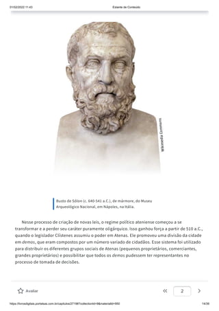 01/02/2022 11:43 Estante de Conteúdo
https://livrosdigitais.portalsas.com.br/capitulos/27198?collectionId=9&materialId=950 14/39
Busto de Sólon (c. 640-541 a.C.), de mármore, do Museu
Arqueológico Nacional, em Nápoles, na Itália.
Nesse processo de criação de novas leis, o regime político ateniense começou a se
transformar e a perder seu caráter puramente oligárquico. Isso ganhou força a partir de 510 a.C.,
quando o legislador Clístenes assumiu o poder em Atenas. Ele promoveu uma divisão da cidade
em demos, que eram compostos por um número variado de cidadãos. Esse sistema foi utilizado
para distribuir os diferentes grupos sociais de Atenas (pequenos proprietários, comerciantes,
grandes proprietários) e possibilitar que todos os demos pudessem ter representantes no
processo de tomada de decisões.
Avaliar 2
 