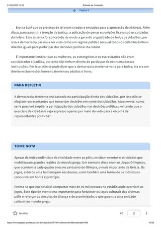 01/02/2022 11:43 Estante de Conteúdo
https://livrosdigitais.portalsas.com.br/capitulos/27198?collectionId=9&materialId=950 16/39
Página 9
Era na bulé que os projetos de lei eram criados e enviados para a aprovação da ekklesia. Além
disso, para garantir a isenção da justiça, a aplicação de penas e punições ficava sob os cuidados
da heleia. Esse sistema foi concebido de modo a garantir a igualdade de todos os cidadãos, por
isso a democracia passou a ser vista como um regime político no qual todos os cidadãos tinham
direitos iguais para participar das decisões políticas da cidade.
É importante lembrar que as mulheres, os estrangeiros e os escravizados não eram
considerados cidadãos, portanto não tinham direito de participar de nenhuma dessas
instituições. Por isso, não se pode dizer que a democracia ateniense valia para todos; ela era um
direito exclusivo dos homens atenienses adultos e livres.
PARA REFLETIR
A democracia ateniense era baseada na participação direta dos cidadãos, por isso não se
elegiam representantes que tomariam decisões em nome dos cidadãos. Atualmente, como
seria possível ampliar a participação dos cidadãos nas decisões políticas, evitando que o
exercício da cidadania seja expresso apenas por meio do voto para a escolha de
representantes políticos?
TOME NOTA
Apesar da independência e da rivalidade entre as pólis, existiam eventos e atividades que
mobilizavam grandes regiões do mundo grego. Um exemplo disso eram os Jogos Olímpicos,
que ocorriam a cada quatro anos no santuário de Olímpia, o mais importante da Grécia. Os
jogos, além de uma homenagem aos deuses, eram também uma forma de os indivíduos
conquistarem honra e prestígio.
Estima-se que era possível comportar mais de 40 mil pessoas no estádio onde ocorriam os
jogos. Esse tipo de evento era importante para fortalecer os laços culturais das diversas
pólis e reforçar os vínculos de aliança e de proximidade, o que garantia uma unidade
cultural ao mundo grego.
Avaliar 2
 