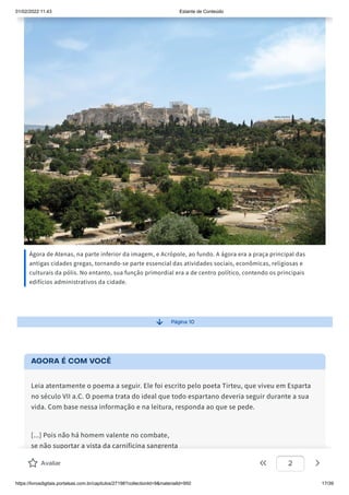 01/02/2022 11:43 Estante de Conteúdo
https://livrosdigitais.portalsas.com.br/capitulos/27198?collectionId=9&materialId=950 17/39
Ágora de Atenas, na parte inferior da imagem, e Acrópole, ao fundo. A ágora era a praça principal das
antigas cidades gregas, tornando-se parte essencial das atividades sociais, econômicas, religiosas e
culturais da pólis. No entanto, sua função primordial era a de centro político, contendo os principais
edifícios administrativos da cidade.
Página 10
AGORA É COM VOCÊ
Leia atentamente o poema a seguir. Ele foi escrito pelo poeta Tirteu, que viveu em Esparta
no século VII a.C. O poema trata do ideal que todo espartano deveria seguir durante a sua
vida. Com base nessa informação e na leitura, responda ao que se pede.
[...] Pois não há homem valente no combate,
se não suportar a vista da carnificina sangrenta
e não atacar, colocando-se de perto. [...]
É um bem comum para a cidade e todo o povo,
Avaliar 2
 