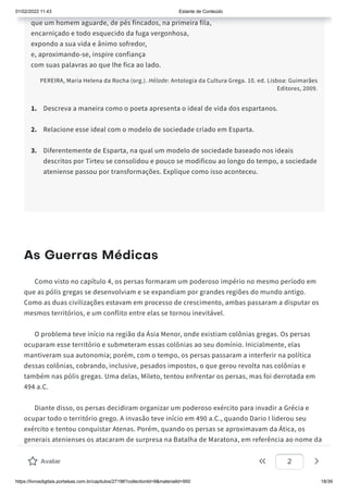 01/02/2022 11:43 Estante de Conteúdo
https://livrosdigitais.portalsas.com.br/capitulos/27198?collectionId=9&materialId=950 18/39
que um homem aguarde, de pés fincados, na primeira fila,
encarniçado e todo esquecido da fuga vergonhosa,
expondo a sua vida e ânimo sofredor,
e, aproximando-se, inspire confiança
com suas palavras ao que lhe fica ao lado.
PEREIRA, Maria Helena da Rocha (org.). Hélade: Antologia da Cultura Grega. 10. ed. Lisboa: Guimarães
Editores, 2009.
1. Descreva a maneira como o poeta apresenta o ideal de vida dos espartanos.
2. Relacione esse ideal com o modelo de sociedade criado em Esparta.
3. Diferentemente de Esparta, na qual um modelo de sociedade baseado nos ideais
descritos por Tirteu se consolidou e pouco se modificou ao longo do tempo, a sociedade
ateniense passou por transformações. Explique como isso aconteceu.
As Guerras Médicas
Como visto no capítulo 4, os persas formaram um poderoso império no mesmo período em
que as pólis gregas se desenvolviam e se expandiam por grandes regiões do mundo antigo.
Como as duas civilizações estavam em processo de crescimento, ambas passaram a disputar os
mesmos territórios, e um conflito entre elas se tornou inevitável.
O problema teve início na região da Ásia Menor, onde existiam colônias gregas. Os persas
ocuparam esse território e submeteram essas colônias ao seu domínio. Inicialmente, elas
mantiveram sua autonomia; porém, com o tempo, os persas passaram a interferir na política
dessas colônias, cobrando, inclusive, pesados impostos, o que gerou revolta nas colônias e
também nas pólis gregas. Uma delas, Mileto, tentou enfrentar os persas, mas foi derrotada em
494 a.C.
Diante disso, os persas decidiram organizar um poderoso exército para invadir a Grécia e
ocupar todo o território grego. A invasão teve início em 490 a.C., quando Dario I liderou seu
exército e tentou conquistar Atenas. Porém, quando os persas se aproximavam da Ática, os
generais atenienses os atacaram de surpresa na Batalha de Maratona, em referência ao nome da
região da Ática onde ocorreu o combate. Os gregos saíram vitoriosos e obrigaram os persas a
recuar.
Avaliar 2
 