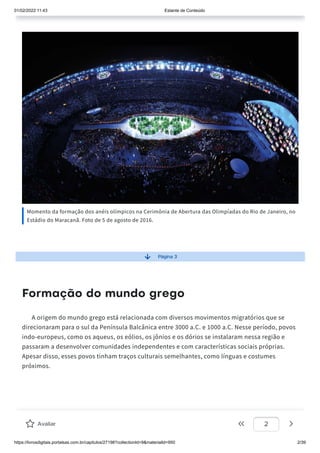 01/02/2022 11:43 Estante de Conteúdo
https://livrosdigitais.portalsas.com.br/capitulos/27198?collectionId=9&materialId=950 2/39
Momento da formação dos anéis olímpicos na Cerimônia de Abertura das Olimpíadas do Rio de Janeiro, no
Estádio do Maracanã. Foto de 5 de agosto de 2016.
Página 3
Formação do mundo grego
A origem do mundo grego está relacionada com diversos movimentos migratórios que se
direcionaram para o sul da Península Balcânica entre 3000 a.C. e 1000 a.C. Nesse período, povos
indo-europeus, como os aqueus, os eólios, os jônios e os dórios se instalaram nessa região e
passaram a desenvolver comunidades independentes e com características sociais próprias.
Apesar disso, esses povos tinham traços culturais semelhantes, como línguas e costumes
próximos.
Avaliar 2
 