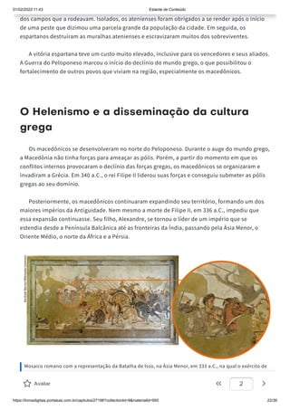 01/02/2022 11:43 Estante de Conteúdo
https://livrosdigitais.portalsas.com.br/capitulos/27198?collectionId=9&materialId=950 22/39
dos campos que a rodeavam. Isolados, os atenienses foram obrigados a se render após o início
de uma peste que dizimou uma parcela grande da população da cidade. Em seguida, os
espartanos destruíram as muralhas atenienses e escravizaram muitos dos sobreviventes.
A vitória espartana teve um custo muito elevado, inclusive para os vencedores e seus aliados.
A Guerra do Peloponeso marcou o início do declínio do mundo grego, o que possibilitou o
fortalecimento de outros povos que viviam na região, especialmente os macedônicos.
O Helenismo e a disseminação da cultura
grega
Os macedônicos se desenvolveram no norte do Peloponeso. Durante o auge do mundo grego,
a Macedônia não tinha forças para ameaçar as pólis. Porém, a partir do momento em que os
conflitos internos provocaram o declínio das forças gregas, os macedônicos se organizaram e
invadiram a Grécia. Em 340 a.C., o rei Filipe II liderou suas forças e conseguiu submeter as pólis
gregas ao seu domínio.
Posteriormente, os macedônicos continuaram expandindo seu território, formando um dos
maiores impérios da Antiguidade. Nem mesmo a morte de Filipe II, em 336 a.C., impediu que
essa expansão continuasse. Seu filho, Alexandre, se tornou o líder de um império que se
estendia desde a Península Balcânica até as fronteiras da Índia, passando pela Ásia Menor, o
Oriente Médio, o norte da África e a Pérsia.
Mosaico romano com a representação da Batalha de Isso, na Ásia Menor, em 333 a.C., na qual o exército de
Alexandre, o Grande (em destaque na imagem), venceu o de Dario III, rei dos persas. Acervo do Museu
Arqueológico Nacional, em Nápoles, Itália.
Avaliar 2
 