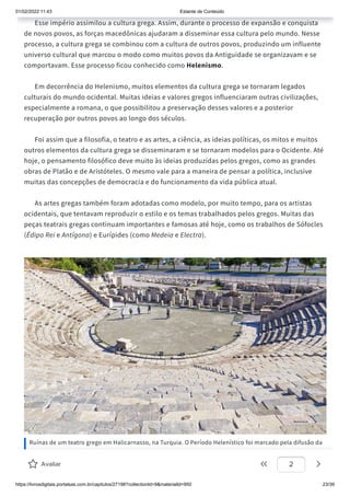 01/02/2022 11:43 Estante de Conteúdo
https://livrosdigitais.portalsas.com.br/capitulos/27198?collectionId=9&materialId=950 23/39
Esse império assimilou a cultura grega. Assim, durante o processo de expansão e conquista
de novos povos, as forças macedônicas ajudaram a disseminar essa cultura pelo mundo. Nesse
processo, a cultura grega se combinou com a cultura de outros povos, produzindo um influente
universo cultural que marcou o modo como muitos povos da Antiguidade se organizavam e se
comportavam. Esse processo ficou conhecido como Helenismo.
Em decorrência do Helenismo, muitos elementos da cultura grega se tornaram legados
culturais do mundo ocidental. Muitas ideias e valores gregos influenciaram outras civilizações,
especialmente a romana, o que possibilitou a preservação desses valores e a posterior
recuperação por outros povos ao longo dos séculos.
Foi assim que a filosofia, o teatro e as artes, a ciência, as ideias políticas, os mitos e muitos
outros elementos da cultura grega se disseminaram e se tornaram modelos para o Ocidente. Até
hoje, o pensamento filosófico deve muito às ideias produzidas pelos gregos, como as grandes
obras de Platão e de Aristóteles. O mesmo vale para a maneira de pensar a política, inclusive
muitas das concepções de democracia e do funcionamento da vida pública atual.
As artes gregas também foram adotadas como modelo, por muito tempo, para os artistas
ocidentais, que tentavam reproduzir o estilo e os temas trabalhados pelos gregos. Muitas das
peças teatrais gregas continuam importantes e famosas até hoje, como os trabalhos de Sófocles
(Édipo Rei e Antígona) e Eurípides (como Medeia e Electra).
Ruínas de um teatro grego em Halicarnasso, na Turquia. O Período Helenístico foi marcado pela difusão da
cultura grega pelo mundo oriental.
Avaliar 2
 