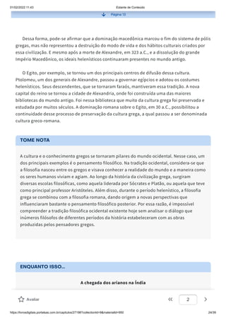 01/02/2022 11:43 Estante de Conteúdo
https://livrosdigitais.portalsas.com.br/capitulos/27198?collectionId=9&materialId=950 24/39
Página 13
Dessa forma, pode-se afirmar que a dominação macedônica marcou o fim do sistema de pólis
gregas, mas não representou a destruição do modo de vida e dos hábitos culturais criados por
essa civilização. E mesmo após a morte de Alexandre, em 323 a.C., e a dissolução do grande
Império Macedônico, os ideais helenísticos continuaram presentes no mundo antigo.
O Egito, por exemplo, se tornou um dos principais centros de difusão dessa cultura.
Ptolomeu, um dos generais de Alexandre, passou a governar egípcios e adotou os costumes
helenísticos. Seus descendentes, que se tornaram faraós, mantiveram essa tradição. A nova
capital do reino se tornou a cidade de Alexandria, onde foi construída uma das maiores
bibliotecas do mundo antigo. Foi nessa biblioteca que muito da cultura grega foi preservada e
estudada por muitos séculos. A dominação romana sobre o Egito, em 30 a.C., possibilitou a
continuidade desse processo de preservação da cultura grega, a qual passou a ser denominada
cultura greco-romana.
TOME NOTA
A cultura e o conhecimento gregos se tornaram pilares do mundo ocidental. Nesse caso, um
dos principais exemplos é o pensamento filosófico. Na tradição ocidental, considera-se que
a filosofia nasceu entre os gregos e visava conhecer a realidade do mundo e a maneira como
os seres humanos viviam e agiam. Ao longo da história da civilização grega, surgiram
diversas escolas filosóficas, como aquela liderada por Sócrates e Platão, ou aquela que teve
como principal professor Aristóteles. Além disso, durante o período helenístico, a filosofia
grega se combinou com a filosofia romana, dando origem a novas perspectivas que
influenciaram bastante o pensamento filosófico posterior. Por essa razão, é impossível
compreender a tradição filosófica ocidental existente hoje sem analisar o diálogo que
inúmeros filósofos de diferentes períodos da história estabeleceram com as obras
produzidas pelos pensadores gregos.
ENQUANTO ISSO...
A chegada dos arianos na Índia
Na Antiguidade, a região do atual território da Índia foi ocupada por diferentes povos,
especialmente nas proximidades do Rio Indo. Ali começaram a surgir importantes núcleos
Avaliar 2
 