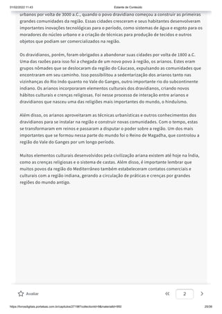 01/02/2022 11:43 Estante de Conteúdo
https://livrosdigitais.portalsas.com.br/capitulos/27198?collectionId=9&materialId=950 25/39
urbanos por volta de 3000 a.C., quando o povo dravidiano começou a construir as primeiras
grandes comunidades da região. Essas cidades cresceram e seus habitantes desenvolveram
importantes inovações tecnológicas para o período, como sistemas de água e esgoto para os
moradores do núcleo urbano e a criação de técnicas para produção de tecidos e outros
objetos que podiam ser comercializados na região.
Os dravidianos, porém, foram obrigados a abandonar suas cidades por volta de 1800 a.C.
Uma das razões para isso foi a chegada de um novo povo à região, os arianos. Estes eram
grupos nômades que se deslocaram da região do Cáucaso, expulsando as comunidades que
encontraram em seu caminho. Isso possibilitou a sedentarização dos arianos tanto nas
vizinhanças do Rio Indo quanto no Vale do Ganges, outro importante rio do subcontinente
indiano. Os arianos incorporaram elementos culturais dos dravidianos, criando novos
hábitos culturais e crenças religiosas. Foi nesse processo de interação entre arianos e
dravidianos que nasceu uma das religiões mais importantes do mundo, o hinduísmo.
Além disso, os arianos aproveitaram as técnicas urbanísticas e outros conhecimentos dos
dravidianos para se instalar na região e construir novas comunidades. Com o tempo, estas
se transformaram em reinos e passaram a disputar o poder sobre a região. Um dos mais
importantes que se formou nessa parte do mundo foi o Reino de Magadha, que controlou a
região do Vale do Ganges por um longo período.
Muitos elementos culturais desenvolvidos pela civilização ariana existem até hoje na Índia,
como as crenças religiosas e o sistema de castas. Além disso, é importante lembrar que
muitos povos da região do Mediterrâneo também estabeleceram contatos comerciais e
culturais com a região indiana, gerando a circulação de práticas e crenças por grandes
regiões do mundo antigo.
Avaliar 2
 