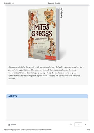 01/02/2022 11:43 Estante de Conteúdo
https://livrosdigitais.portalsas.com.br/capitulos/27198?collectionId=9&materialId=950 28/39
Mitos gregos (edição ilustrada): Histórias extraordinárias de heróis, deuses e monstros para
jovens leitores, de Nathaniel Hawthorne, Zahar. O livro reconta algumas das mais
importantes histórias da mitologia grega e pode ajudar a entender como os gregos
formulavam suas ideias religiosas e pensavam a relação das divindades com o mundo
humano.
ASSISTA
Avaliar 2
 