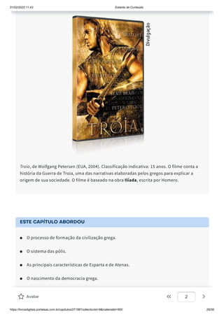 01/02/2022 11:43 Estante de Conteúdo
https://livrosdigitais.portalsas.com.br/capitulos/27198?collectionId=9&materialId=950 29/39
Troia, de Wolfgang Petersen (EUA, 2004). Classificação indicativa: 15 anos. O filme conta a
história da Guerra de Troia, uma das narrativas elaboradas pelos gregos para explicar a
origem de sua sociedade. O filme é baseado na obra Ilíada, escrita por Homero.
ESTE CAPÍTULO ABORDOU
O processo de formação da civilização grega.
O sistema das pólis.
As principais características de Esparta e de Atenas.
O nascimento da democracia grega.
As Guerras Médicas.
Avaliar 2
 