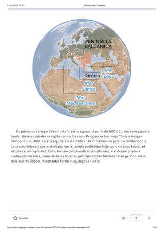 01/02/2022 11:43 Estante de Conteúdo
https://livrosdigitais.portalsas.com.br/capitulos/27198?collectionId=9&materialId=950 3/39
Os primeiros a chegar à Península foram os aqueus. A partir de 2600 a.C., eles começaram a
fundar diversas cidades na região conhecida como Peloponeso (ver mapa “Grécia Antiga –
Peloponeso (c. 1600 a.C.)” a seguir). Essas cidades não formavam um governo centralizado e
cada uma delas era comandada por um rei, sendo conhecidas hoje como cidades-Estado, já
estudadas no capítulo 3. Como tinham características semelhantes, elas deram origem à
civilização micênica, nome alusivo a Micenas, principal cidade fundada nesse período. Além
dela, outras cidades importantes foram Pilos, Argos e Tirinto.
Avaliar 2
 