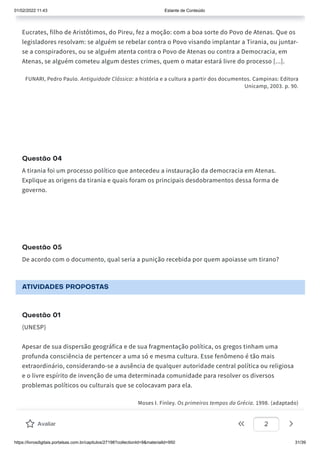 01/02/2022 11:43 Estante de Conteúdo
https://livrosdigitais.portalsas.com.br/capitulos/27198?collectionId=9&materialId=950 31/39
Eucrates, filho de Aristôtimos, do Pireu, fez a moção: com a boa sorte do Povo de Atenas. Que os
legisladores resolvam: se alguém se rebelar contra o Povo visando implantar a Tirania, ou juntar-
se a conspiradores, ou se alguém atenta contra o Povo de Atenas ou contra a Democracia, em
Atenas, se alguém cometeu algum destes crimes, quem o matar estará livre do processo [...].
FUNARI, Pedro Paulo. Antiguidade Clássica: a história e a cultura a partir dos documentos. Campinas: Editora
Unicamp, 2003. p. 90.
Questão 04
A tirania foi um processo político que antecedeu a instauração da democracia em Atenas.
Explique as origens da tirania e quais foram os principais desdobramentos dessa forma de
governo.
Questão 05
De acordo com o documento, qual seria a punição recebida por quem apoiasse um tirano?
ATIVIDADES PROPOSTAS
Questão 01
(UNESP)
Apesar de sua dispersão geográfica e de sua fragmentação política, os gregos tinham uma
profunda consciência de pertencer a uma só e mesma cultura. Esse fenômeno é tão mais
extraordinário, considerando-se a ausência de qualquer autoridade central política ou religiosa
e o livre espírito de invenção de uma determinada comunidade para resolver os diversos
problemas políticos ou culturais que se colocavam para ela.
Moses I. Finley. Os primeiros tempos da Grécia. 1998. (adaptado)
O excerto refere-se ao seguinte aspecto essencial da história grega da Antiguidade:
Avaliar 2
 