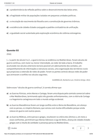 01/02/2022 11:43 Estante de Conteúdo
https://livrosdigitais.portalsas.com.br/capitulos/27198?collectionId=9&materialId=950 32/39
a) a predominância da reflexão política sobre o desenvolvimento das belas-artes.
b) a fragilidade militar de populações isoladas em pequenas unidades políticas.
c) a vinculação do nascimento da filosofia com a constituição de governos tirânicos.
d) a existência de cidades-Estado conjugada a padrões civilizatórios de unificação.
e) a igualdade social sustentada pela exploração econômica de colônias estrangeiras.
Questão 02
(FGV)
[...] a partir do século V a.C., a guerra tornou-se endêmica no Mediterrâneo. Foram séculos de
guerra contínua, com maior ou menor intensidade, ao redor de toda a bacia. O trabalho
acumulado nos séculos anteriores tornara possível um adensamento dos contatos, um
compartilhamento de informações e estruturas sociais, uma organização dos territórios rurais
que propiciava a extensão de redes de poder. Foram os pontos centrais dessas redes de poder
que animaram o conflito nos séculos seguintes.
GUARINELLO, Norberto Luiz. História Antiga. 2013.
Sobre esses “séculos de guerra contínua”, é correto afirmar que
a) as Guerras Púnicas, entre Atenas e Cartago, foram uma disputa pelo controle comercial sobre
o Mar Mediterrâneo, terminando após três grandes enfrentamentos, com a vitória de Cartago
e a hegemonia cartaginesa em todo o mundo antigo ocidental.
b) as Guerras Macedônicas foram um longo conflito entre o Reino da Macedônia, em aliança
com os persas, e o Império Romano, que venceu com muitas dificuldades porque ainda
estava em guerra com outros povos.
a) as Guerras Médicas, entre persas e gregos, resultaram na vitória dos últimos e, em meio a
esses confrontos, permitiram que Atenas liderasse a Liga de Delos, aliança de cidades-Estado
gregas com o intuito de combater a presença persa no Mediterrâneo.
b) as Campanhas de Alexandre, o Grande, aliado a Esparta e Corinto, combateram e venceram
as poderosas forças persas e ampliaram os domínios gregos até a Ásia Menor, propagando os
Avaliar 2
 