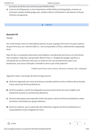 01/02/2022 11:43 Estante de Conteúdo
https://livrosdigitais.portalsas.com.br/capitulos/27198?collectionId=9&materialId=950 33/39
p ç p p g g , p p g
princípios da democracia ateniense pelo Mediterrâneo.
c) a Guerra do Peloponeso, o mais importante conflito bélico da Antiguidade, envolveu as
principais cidades-Estado gregas que, aliadas a Roma, enfrentaram e derrotaram as forças
militares cartaginesas.
Página 16
Questão 03
(FALBE)
Por muito tempo, entre os historiadores pensou-se que os gregos formavam um povo superior
de guerreiros que, por volta de 2000 a.C., teria conquistado a Grécia, submetendo a população
local.
Hoje em dia, os estudiosos descartam esta hipótese, considerando que houve um movimento
mais complexo. Segundo o pesquisador Moses Finley, a “chegada dos gregos significou a
introdução de um elemento novo que se misturou com seus predecessores para criar,
lentamente, uma nova civilização e estendê-la como e por onde puderam”.
FUNARI, Pedro Paulo. Grécia e Roma. São Paulo: Contexto, 2001. (adaptado)
Segundo o texto, a formação da Grécia Antiga ocorreu
a) de forma negociada, por meio de alianças e acordos políticos entre os líderes das principais
tribos nativas da Península Balcânica.
b) de forma gradual, a partir da integração de povos provenientes de outras regiões com
habitantes da parte sul da Península Balcânica.
c) de forma planejada, pela expansão militar dos povos nativos da Península Balcânica sobre
territórios controlados por grupos bárbaros.
d) de forma violenta, com a submissão dos habitantes originais da Península Balcânica a
conquistadores recém-chegados do norte.
Avaliar 2
 