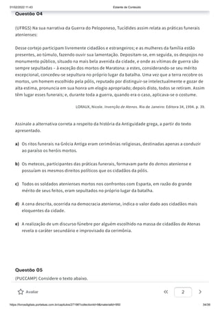 01/02/2022 11:43 Estante de Conteúdo
https://livrosdigitais.portalsas.com.br/capitulos/27198?collectionId=9&materialId=950 34/39
Questão 04
(UFRGS) Na sua narrativa da Guerra do Peloponeso, Tucídides assim relata as práticas funerais
atenienses:
Desse cortejo participam livremente cidadãos e estrangeiros; e as mulheres da família estão
presentes, ao túmulo, fazendo ouvir sua lamentação. Depositam-se, em seguida, os despojos no
monumento público, situado na mais bela avenida da cidade, e onde as vítimas de guerra são
sempre sepultadas – à exceção dos mortos de Maratona: a estes, considerando-se seu mérito
excepcional, concedeu-se sepultura no próprio lugar da batalha. Uma vez que a terra recobre os
mortos, um homem escolhido pela pólis, reputado por distinguir-se intelectualmente e gozar de
alta estima, pronuncia em sua honra um elogio apropriado; depois disto, todos se retiram. Assim
têm lugar esses funerais; e, durante toda a guerra, quando era o caso, aplicava-se o costume.
LORAUX, Nicole. Invenção de Atenas. Rio de Janeiro: Editora 34, 1994. p. 39.
Assinale a alternativa correta a respeito da história da Antiguidade grega, a partir do texto
apresentado.
a) Os ritos funerais na Grécia Antiga eram cerimônias religiosas, destinadas apenas a conduzir
ao paraíso os heróis mortos.
b) Os metecos, participantes das práticas funerais, formavam parte do demos ateniense e
possuíam os mesmos direitos políticos que os cidadãos da pólis.
c) Todos os soldados atenienses mortos nos confrontos com Esparta, em razão do grande
mérito de seus feitos, eram sepultados no próprio lugar da batalha.
d) A cena descrita, ocorrida na democracia ateniense, indica o valor dado aos cidadãos mais
eloquentes da cidade.
e) A realização de um discurso fúnebre por alguém escolhido na massa de cidadãos de Atenas
revela o caráter secundário e improvisado da cerimônia.
Questão 05
(PUCCAMP) Considere o texto abaixo.
Do ponto de vista territorial, uma pólis se divide em duas partes: a acrópole [...] e a ágora [...]. No
entanto, se perguntássemos a um grego da época clássica o que era a pólis, provavelmente esta
Avaliar 2
 