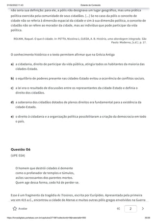 01/02/2022 11:43 Estante de Conteúdo
https://livrosdigitais.portalsas.com.br/capitulos/27198?collectionId=9&materialId=950 35/39
não seria sua definição: para ele, a pólis não designava um lugar geográfico, mas uma prática
política exercida pela comunidade de seus cidadãos. [...] Se no caso da pólis o conceito de
cidade não se referia à dimensão espacial da cidade e sim à sua dimensão política, o conceito de
cidadão não se refere ao morador da cidade, mas ao indivíduo que pode participar da vida
política.
ROLNIK, Raquel. O que é cidade. In: PETTA, Nicolina L; OJEDA, A. B. História, uma abordagem integrada. São
Paulo: Moderna, [s.d.]. p. 17.
O conhecimento histórico e o texto permitem afirmar que na Grécia Antiga
a) a cidadania, direito de participar da vida pública, atingia todos os habitantes da maioria das
cidades-Estado.
b) o equilíbrio de poderes presente nas cidades-Estado evitou a ocorrência de conflitos sociais.
c) a lei era o resultado de discussões entre os representantes da cidade-Estado e definia o
direito dos cidadãos.
d) a soberania dos cidadãos dotados de plenos direitos era fundamental para a existência da
cidade-Estado.
e) o direito à cidadania e a organização política possibilitaram a criação da democracia em todo
o país.
Questão 06
(UPE-SSA)
O homem que destrói cidades é demente
como o profanador de templos e túmulos,
asilos sacrossantos dos parentes mortos.
Quem age dessa forma, cedo há de perder-se.
Esse é um fragmento da tragédia As Troianas, escrita por Eurípides. Apresentada pela primeira
vez em 415 a.C., encontrou a cidade de Atenas e muitas outras pólis gregas envolvidas na Guerra
do Peloponeso (431 a.C.-404 a.C.).
Sobre esse conflito, é correto afirmar que
Avaliar 2
 