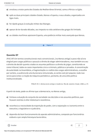 01/02/2022 11:43 Estante de Conteúdo
https://livrosdigitais.portalsas.com.br/capitulos/27198?collectionId=9&materialId=950 36/39
, q
a) envolveu a maior parte dos Estados do Mediterrâneo Oriental, como a Pérsia e o Egito.
b) opôs as duas principais cidades-Estado, Atenas e Esparta, e seus aliados, organizados em
ligas rivais.
c) foi rápido graças à evolução militar das falanges.
d) apesar de ter durado décadas, seu impacto na vida cotidiana dos gregos foi limitado.
e) as cidades marítimas apoiaram Esparta, uma potência militar mais avançada que Atenas.
Página 17
Questão 07
(PUC-SP) Em termos constitucionais mais convencionais, [na Atenas antiga] o povo não só era
elegível para cargos públicos e possuía o direito de eleger administradores, mas também era seu
o direito de decidir quanto a todos os assuntos políticos e o direito de julgar, constituindo-se
como tribunal, todos os casos importantes civis e criminais, públicos e privados. A concentração
da autoridade na Assembleia, a fragmentação e o rodízio dos cargos administrativos, a escolha
por sorteio, a ausência de uma burocracia remunerada, as cortes com júri popular, tudo isso
servia para evitar a criação da máquina partidária e, portanto, de uma elite política
institucionalizada.
FINLEY. M. I. Democracia antiga e moderna. Rio de Janeiro: Graal, 1988. p. 37.
A partir do texto, pode-se afirmar que a democracia, na Atenas antiga,
a) limitava a atuação do conjunto da sociedade nas decisões e nos assuntos políticos, que
ficavam restritos à elite intelectual e econômica.
b) reconhecia a necessidade da tripartição do poder, com a separação e a isonomia entre o
executivo, o legislativo e o judiciário.
c) dependia do bom funcionamento do aparato administrativo, composto por funcionários
estáveis e por ampla hierarquia burocrática.
d) permitia a ampla manifestação dos cidadãos e tinha mecanismos que impediam a
perpetuação das mesmas pessoas em cargos administrativos.
Avaliar 2
 