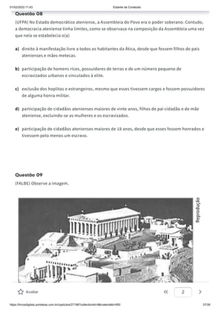01/02/2022 11:43 Estante de Conteúdo
https://livrosdigitais.portalsas.com.br/capitulos/27198?collectionId=9&materialId=950 37/39
Questão 08
(UFPA) No Estado democrático ateniense, a Assembleia do Povo era o poder soberano. Contudo,
a democracia ateniense tinha limites, como se observava na composição da Assembleia uma vez
que nela se estabelecia o(a)
a) direito à manifestação livre a todos os habitantes da Ática, desde que fossem filhos de pais
atenienses e mães metecas.
b) participação de homens ricos, possuidores de terras e de um número pequeno de
escravizados urbanos e vinculados à elite.
c) exclusão dos hoplitas e estrangeiros, mesmo que esses tivessem cargos e fossem possuidores
de alguma honra militar.
d) participação de cidadãos atenienses maiores de vinte anos, filhos de pai cidadão e de mãe
ateniense, excluindo-se as mulheres e os escravizados.
e) participação de cidadãos atenienses maiores de 18 anos, desde que esses fossem honrados e
tivessem pelo menos um escravo.
Questão 09
(FALBE) Observe a imagem.
Avaliar 2
 
