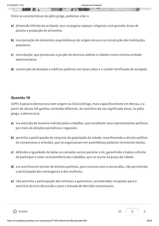 01/02/2022 11:43 Estante de Conteúdo
https://livrosdigitais.portalsas.com.br/capitulos/27198?collectionId=9&materialId=950 38/39
Entre as características da pólis grega, podemos citar a
a) dimensão híbrida da acrópole, que conjugava espaços religiosos com grandes áreas de
plantio e produção de alimentos.
b) incorporação de elementos arquitetônicos de origem etrusca na construção das habitações
populares.
c) conurbação, que provocava a junção de diversas aldeias e cidades numa mesma unidade
administrativa.
d) construção de templos e edifícios públicos em locais altos e o caráter fortificado da acrópole.
Questão 10
(UPF) A palavra democracia tem origem na Grécia Antiga, mais especificamente em Atenas, e a
partir do século XIX ganhou conteúdo diferente. Ao contrário do seu significado atual, na pólis
grega, a democracia
a) era exercida de maneira indireta pelos cidadãos, que escolhiam seus representantes políticos
por meio de eleições periódicas e regulares.
b) permitia a participação do conjunto da população da cidade, reconhecendo o direito político
de camponeses e artesãos, que se organizavam em assembleias plebeias livremente eleitas.
c) defendia a igualdade de todas as camadas sociais perante a lei, garantindo a todos o direito
de participar e votar na Assembleia dos cidadãos, que se reunia na praça da cidade.
d) era restritiva em termos de direitos políticos, pois convivia com a escravidão, não permitindo
a participação dos estrangeiros e das mulheres.
e) não permitia a participação dos militares e guerreiros, considerados incapazes para o
exercício da livre discussão e para a tomada de decisões consensuais.
Avalie este conteúdo
Avaliar 2
 