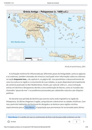 01/02/2022 11:43 Estante de Conteúdo
https://livrosdigitais.portalsas.com.br/capitulos/27198?collectionId=9&materialId=950 4/39
ATLAS of world history, 2007.
A civilização micênica foi influenciada por diferentes povos da Antiguidade, como os egípcios
e os cretenses, também chamados de minoicos (você pode rever informações sobre os cretenses
na seção Enquanto isso... do capítulo 4, na página 60). Isso possibilitou o desenvolvimento de
uma rica cultura na região e o crescimento de suas cidades, as quais dependiam principalmente
do comércio praticado no Mar Mediterrâneo. Porém, por volta de 1200 a.C., essa civilização
entrou em declínio e desapareceu devido a uma combinação de fatores, como as invasões dos
chamados “povos do mar” e os problemas provocados por catástrofes naturais e por disputas
políticas.
Foi durante esse período de declínio que ocorreu outra onda migratória na região do
Peloponeso. Os dórios chegaram à região, conquistaram e destruíram as cidades micênicas. Com
isso, parte dos habitantes da Península foi obrigada a se deslocar para regiões vizinhas,
especialmente para a Ásia Menor . A população que permaneceu foi escravizada pelos dórios.
Ásia Menor é a região em que os continentes da Ásia e da Europa estão próximos um do
outro, separados apenas por uma faixa estreita de mar. Também era conhecida por seu
Avaliar 2
 