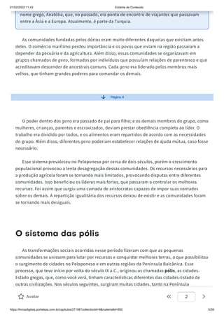 01/02/2022 11:43 Estante de Conteúdo
https://livrosdigitais.portalsas.com.br/capitulos/27198?collectionId=9&materialId=950 5/39
nome grego, Anatólia, que, no passado, era ponto de encontro de viajantes que passavam
entre a Ásia e a Europa. Atualmente, é parte da Turquia.
As comunidades fundadas pelos dórios eram muito diferentes daquelas que existiam antes
deles. O comércio marítimo perdeu importância e os povos que viviam na região passaram a
depender da pecuária e da agricultura. Além disso, essas comunidades se organizavam em
grupos chamados de geno, formados por indivíduos que possuíam relações de parentesco e que
acreditavam descender de ancestrais comuns. Cada geno era liderado pelos membros mais
velhos, que tinham grandes poderes para comandar os demais.
Página 4
O poder dentro dos geno era passado de pai para filho; e os demais membros do grupo, como
mulheres, crianças, parentes e escravizados, deviam prestar obediência completa ao líder. O
trabalho era dividido por todos, e os alimentos eram repartidos de acordo com as necessidades
do grupo. Além disso, diferentes geno poderiam estabelecer relações de ajuda mútua, caso fosse
necessário.
Esse sistema prevaleceu no Peloponeso por cerca de dois séculos, porém o crescimento
populacional provocou a lenta desagregação dessas comunidades. Os recursos necessários para
a produção agrícola foram se tornando mais limitados, provocando disputas entre diferentes
comunidades. Isso beneficiou os líderes mais fortes, que passaram a controlar os melhores
recursos. Foi assim que surgiu uma camada de aristocratas capazes de impor suas vontades
sobre os demais. A repartição igualitária dos recursos deixou de existir e as comunidades foram
se tornando mais desiguais.
O sistema das pólis
As transformações sociais ocorridas nesse período fizeram com que as pequenas
comunidades se unissem para lutar por recursos e conquistar melhores terras, o que possibilitou
o surgimento de cidades no Peloponeso e em outras regiões da Península Balcânica. Esse
processo, que teve início por volta do século IX a.C., originou as chamadas pólis, as cidades-
Estado gregas, que, como você verá, tinham características diferentes das cidades-Estado de
outras civilizações. Nos séculos seguintes, surgiram muitas cidades, tanto na Península
Balcânica quanto em outras regiões do Mar Mediterrâneo exploradas pelos gregos. No século V
Avaliar 2
 