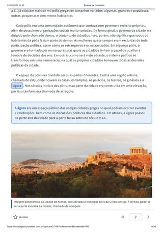 01/02/2022 11:43 Estante de Conteúdo
https://livrosdigitais.portalsas.com.br/capitulos/27198?collectionId=9&materialId=950 6/39
a.C., já existiam mais de mil pólis gregas de tamanhos variados; algumas, grandes e populosas,
outras, pequenas e com menos habitantes.
Cada pólis era uma comunidade autônoma que contava com governo e exército próprios,
além de possuírem organizações sociais muito variadas. De forma geral, o governo da cidade era
dirigido pelo chamado demos, o conjunto de cidadãos. Isso, porém, não significa que todos os
habitantes da pólis faziam parte do demos. As mulheres quase sempre eram excluídas de toda
participação política, assim como os estrangeiros e os escravizados. Em algumas pólis, o
governo era formado por monarquias, nas quais os cidadãos tinham o papel de auxiliar a
tomada de decisões dos reis. Em outras, como será visto adiante, o sistema político se
transformou em uma democracia, na qual os próprios cidadãos tomavam todas as decisões
políticas da cidade.
O espaço da pólis era dividido em duas partes diferentes. Existia uma região urbana,
chamada de ásty, onde ficavam as casas, os templos, os palácios, os teatros, os ginásios e a
ágora . Nos séculos iniciais das pólis, essa parte da cidade era construída em uma elevação,
por isso também era chamada de acrópole.
A ágora era um espaço público das antigas cidades gregas no qual podiam ocorrer eventos
e celebrações, bem como as discussões políticas dos cidadãos. Em Atenas, a ágora passou
da parte alta da cidade para a parte baixa antes do século V a.C.
Imagem panorâmica da cidade de Atenas, considerada a principal pólis da Grécia Antiga. À direita, pode-se
ver a parte elevada da cidade, chamada de acrópole.
Avaliar 2
 