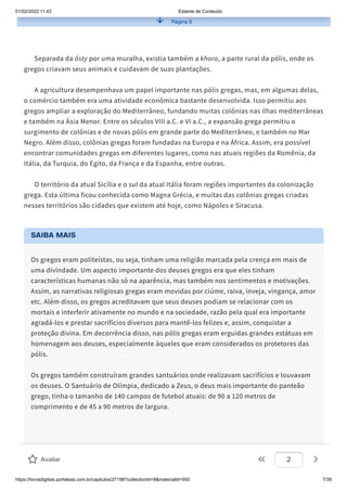 01/02/2022 11:43 Estante de Conteúdo
https://livrosdigitais.portalsas.com.br/capitulos/27198?collectionId=9&materialId=950 7/39
Página 5
Separada da ásty por uma muralha, existia também a khora, a parte rural da pólis, onde os
gregos criavam seus animais e cuidavam de suas plantações.
A agricultura desempenhava um papel importante nas pólis gregas, mas, em algumas delas,
o comércio também era uma atividade econômica bastante desenvolvida. Isso permitiu aos
gregos ampliar a exploração do Mediterrâneo, fundando muitas colônias nas ilhas mediterrâneas
e também na Ásia Menor. Entre os séculos VIII a.C. e VI a.C., a expansão grega permitiu o
surgimento de colônias e de novas pólis em grande parte do Mediterrâneo, e também no Mar
Negro. Além disso, colônias gregas foram fundadas na Europa e na África. Assim, era possível
encontrar comunidades gregas em diferentes lugares, como nas atuais regiões da Romênia, da
Itália, da Turquia, do Egito, da França e da Espanha, entre outras.
O território da atual Sicília e o sul da atual Itália foram regiões importantes da colonização
grega. Esta última ficou conhecida como Magna Grécia, e muitas das colônias gregas criadas
nesses territórios são cidades que existem até hoje, como Nápoles e Siracusa.
SAIBA MAIS
Os gregos eram politeístas, ou seja, tinham uma religião marcada pela crença em mais de
uma divindade. Um aspecto importante dos deuses gregos era que eles tinham
características humanas não só na aparência, mas também nos sentimentos e motivações.
Assim, as narrativas religiosas gregas eram movidas por ciúme, raiva, inveja, vingança, amor
etc. Além disso, os gregos acreditavam que seus deuses podiam se relacionar com os
mortais e interferir ativamente no mundo e na sociedade, razão pela qual era importante
agradá-los e prestar sacrifícios diversos para mantê-los felizes e, assim, conquistar a
proteção divina. Em decorrência disso, nas pólis gregas eram erguidas grandes estátuas em
homenagem aos deuses, especialmente àqueles que eram considerados os protetores das
pólis.
Os gregos também construíram grandes santuários onde realizavam sacrifícios e louvavam
os deuses. O Santuário de Olímpia, dedicado a Zeus, o deus mais importante do panteão
grego, tinha o tamanho de 140 campos de futebol atuais: de 90 a 120 metros de
comprimento e de 45 a 90 metros de largura.
Avaliar 2
 
