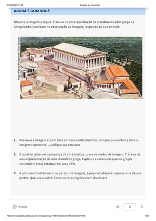 01/02/2022 11:43 Estante de Conteúdo
https://livrosdigitais.portalsas.com.br/capitulos/27198?collectionId=9&materialId=950 9/39
AGORA É COM VOCÊ
Observe a imagem a seguir. Trata-se de uma reprodução da estrutura da pólis grega na
Antiguidade. Com base na observação da imagem, responda ao que se pede.
1. Descreva a imagem e, com base em seus conhecimentos, indique que parte da pólis a
imagem representa. Justifique sua resposta.
2. É possível observar a presença de uma estátua quase no centro da imagem. Trata-se de
uma representação de uma divindade grega. Explique a razão pela qual os gregos
construíam essas estátuas em suas pólis.
3. A pólis era dividida em duas partes. Na imagem, é possível observar apenas uma dessas
partes. Qual era a outra? Como as duas regiões eram divididas?
Avaliar 2
 